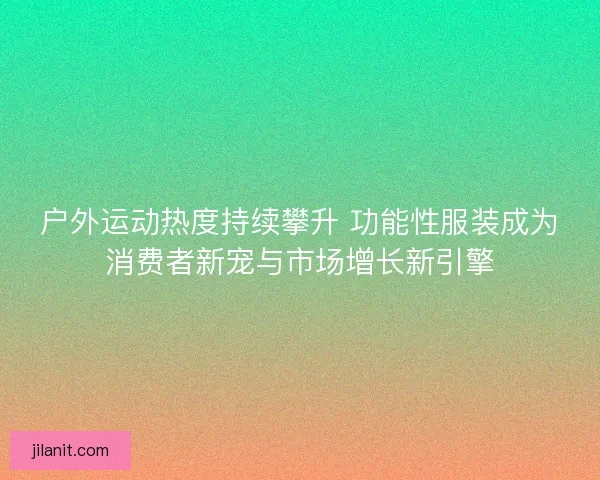 户外运动热度持续攀升 功能性服装成为消费者新宠与市场增长新引擎