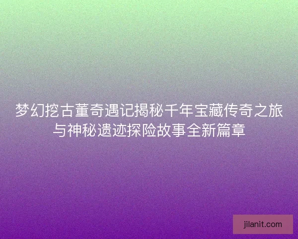 梦幻挖古董奇遇记揭秘千年宝藏传奇之旅与神秘遗迹探险故事全新篇章