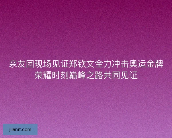 亲友团现场见证郑钦文全力冲击奥运金牌荣耀时刻巅峰之路共同见证
